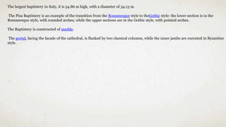 The largest baptistery in Italy, it is 54.86 m high, with a diameter of 34.13 m.
The Pisa Baptistery is an example of the transition from the Romanesque style to theGothic style: the lower section is in the
Romanesque style, with rounded arches, while the upper sections are in the Gothic style, with pointed arches.
The Baptistery is constructed of marble.
The portal, facing the facade of the cathedral, is flanked by two classical columns, while the inner jambs are executed in Byzantine
style.
 