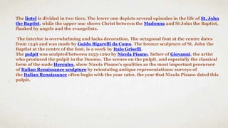 The lintel is divided in two tiers. The lower one depicts several episodes in the life of St. John
the Baptist, while the upper one shows Christ between the Madonna and St John the Baptist,
flanked by angels and the evangelists.
The interior is overwhelming and lacks decoration. The octagonal font at the centre dates
from 1246 and was made by Guido Bigarelli da Como. The bronze sculpture of St. John the
Baptist at the centre of the font, is a work by Italo Griselli.
The pulpit was sculpted between 1255-1260 by Nicola Pisano, father of Giovanni, the artist
who produced the pulpit in the Duomo. The scenes on the pulpit, and especially the classical
form of the nude Hercules, show Nicola Pisano's qualities as the most important precursor
of Italian Renaissance sculpture by reinstating antique representations: surveys of
the Italian Renaissance often begin with the year 1260, the year that Nicola Pisano dated this
pulpit.
 