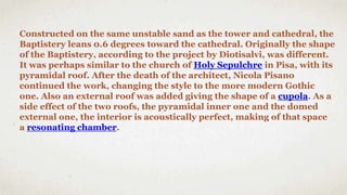Constructed on the same unstable sand as the tower and cathedral, the
Baptistery leans 0.6 degrees toward the cathedral. Originally the shape
of the Baptistery, according to the project by Diotisalvi, was different.
It was perhaps similar to the church of Holy Sepulchre in Pisa, with its
pyramidal roof. After the death of the architect, Nicola Pisano
continued the work, changing the style to the more modern Gothic
one. Also an external roof was added giving the shape of a cupola. As a
side effect of the two roofs, the pyramidal inner one and the domed
external one, the interior is acoustically perfect, making of that space
a resonating chamber.
 