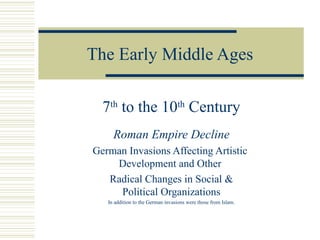 The Early Middle Ages
7th
to the 10th
Century
Roman Empire Decline
German Invasions Affecting Artistic
Development and Other
Radical Changes in Social &
Political Organizations
In addition to the German invasions were those from Islam.
 