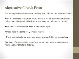 Alternative Church Form
The rectangular basilica was not the only form adopted for the early church
•Alternative more centralized plans, with a focus on a central vertical axis
rather than a longitudinal horizontal one were also adopted occasionally.
•The centralized churches were of two broad types.
•There were the completely circular church.
•These had a circular or octagonal space surrounded by an ambulatory
Examples of these include Saint ConstanzaRome, the lateran Baptistery
Rome and Saint Stefano Rotondo.

 