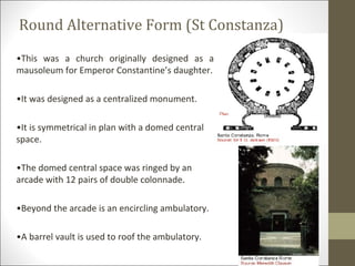 Round Alternative Form (St Constanza)
•This was a church originally designed as a
mausoleum for Emperor Constantine’s daughter.
•It was designed as a centralized monument.
•It is symmetrical in plan with a domed central
space.
•The domed central space was ringed by an
arcade with 12 pairs of double colonnade.
•Beyond the arcade is an encircling ambulatory.
•A barrel vault is used to roof the ambulatory.

 