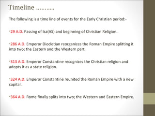 Timeline ………..
The following is a time line of events for the Early Christian period:•29 A.D. Passing of Isa(AS) and beginning of Christian Religion.
•286 A.D. Emperor Diocletian reorganizes the Roman Empire splitting it
into two; the Eastern and the Western part.
•313 A.D. Emperor Constantine recognizes the Christian religion and
adopts it as a state religion.
•324 A.D. Emperor Constantine reunited the Roman Empire with a new
capital.
•364 A.D. Rome finally splits into two; the Western and Eastern Empire.

 