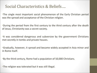 Social Characteristics & Beliefs….
•The single most important social phenomenon of the Early Christian period
was the spread and acceptance of the Christian religion.
•During the period from the first century to the third century after the death
of Jesus, Christianity was a secret society.
•It was considered dangerous and subversive by the government Christians
met secretly in tombs and private houses.
•Gradually, however, it spread and became widely accepted in Asia minor and
in Rome itself.
•By the third century, Rome had a population of 50,000 Christians.
•The religion was tolerated but it was still illegal.

 