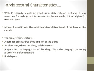 Architectural Characteristics….
• With Christianity widely accepted as a state religion in Rome it was
necessary for architecture to respond to the demands of the religion for
worship space.
• Mode of worship was the most important determinant of the form of the
church.
•




The requirements include:A path for processional entry and exit of the clergy
An altar area, where the clergy celebrate mass
A space for the segregation of the clergy from the congregation during
procession and communion
 Burial space.

 