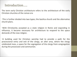 Introduction…..
The term early Christian architecture refers to the architecture of the early
Christian churches of the roman era
•This is further divided into two types; the basilica church and the alternative
church plans.
•With Christianity accepted as a state religion in Rome and expanding in
influence, it became necessary for architecture to respond to the space
demands of the new religion.
•A building used for Christian worship had to provide a path for the
processional entry and exit of the clergy, an alter area, where the clergy
celebrated mass, a space for the segregation of the clergy from congregation
during the procession and communion.

 