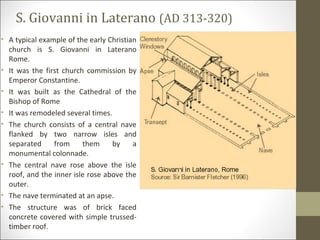 S. Giovanni in Laterano (AD 313-320)
• A typical example of the early Christian
church is S. Giovanni in Laterano
Rome.
• It was the first church commission by
Emperor Constantine.
• It was built as the Cathedral of the
Bishop of Rome
• It was remodeled several times.
• The church consists of a central nave
flanked by two narrow isles and
separated
from
them
by
a
monumental colonnade.
• The central nave rose above the isle
roof, and the inner isle rose above the
outer.
• The nave terminated at an apse.
• The structure was of brick faced
concrete covered with simple trussedtimber roof.

 