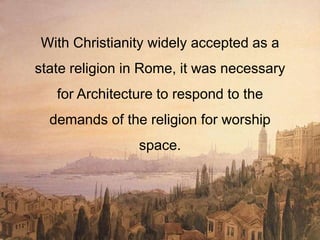 With Christianity widely accepted as a
state religion in Rome, it was necessary
for Architecture to respond to the
demands of the religion for worship
space.
 
