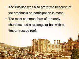 • The Basilica was also preferred because of
the emphasis on participation in mass.
• The most common form of the early
churches had a rectangular hall with a
timber trussed roof.
 