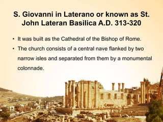 S. Giovanni in Laterano or known as St.
John Lateran Basilica A.D. 313-320
• It was built as the Cathedral of the Bishop of Rome.
• The church consists of a central nave flanked by two
narrow isles and separated from them by a monumental
colonnade.
 