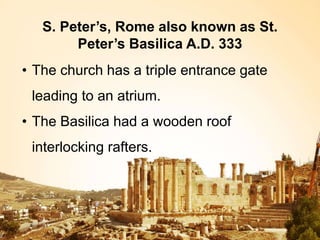 S. Peter’s, Rome also known as St.
Peter’s Basilica A.D. 333
• The church has a triple entrance gate
leading to an atrium.
• The Basilica had a wooden roof
interlocking rafters.
 