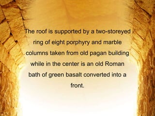The roof is supported by a two-storeyed
ring of eight porphyry and marble
columns taken from old pagan building
while in the center is an old Roman
bath of green basalt converted into a
front.
 
