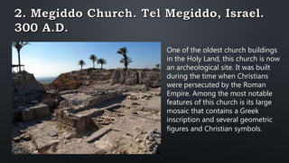One of the oldest church buildings
in the Holy Land, this church is now
an archeological site. It was built
during the time when Christians
were persecuted by the Roman
Empire. Among the most notable
features of this church is its large
mosaic that contains a Greek
inscription and several geometric
figures and Christian symbols.
 