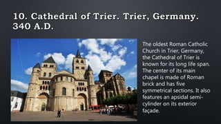 The oldest Roman Catholic
Church in Trier, Germany,
the Cathedral of Trier is
known for its long life span.
The center of its main
chapel is made of Roman
brick and has five
symmetrical sections. It also
features an apsidal semi-
cylinder on its exterior
façade.
 
