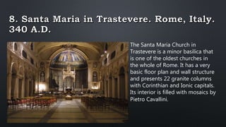 The Santa Maria Church in
Trastevere is a minor basilica that
is one of the oldest churches in
the whole of Rome. It has a very
basic floor plan and wall structure
and presents 22 granite columns
with Corinthian and Ionic capitals.
Its interior is filled with mosaics by
Pietro Cavallini.
 