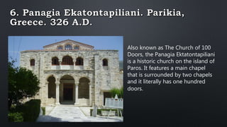 Also known as The Church of 100
Doors, the Panagia Ektatontapiliani
is a historic church on the island of
Paros. It features a main chapel
that is surrounded by two chapels
and it literally has one hundred
doors.
 