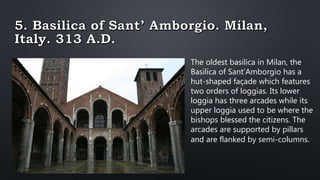 The oldest basilica in Milan, the
Basilica of Sant’Amborgio has a
hut-shaped façade which features
two orders of loggias. Its lower
loggia has three arcades while its
upper loggia used to be where the
bishops blessed the citizens. The
arcades are supported by pillars
and are flanked by semi-columns.
 