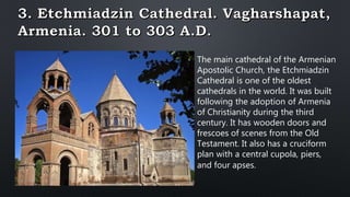 The main cathedral of the Armenian
Apostolic Church, the Etchmiadzin
Cathedral is one of the oldest
cathedrals in the world. It was built
following the adoption of Armenia
of Christianity during the third
century. It has wooden doors and
frescoes of scenes from the Old
Testament. It also has a cruciform
plan with a central cupola, piers,
and four apses.
 