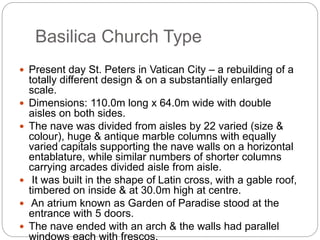 Basilica Church Type
 Present day St. Peters in Vatican City – a rebuilding of a
totally different design & on a substantially enlarged
scale.
 Dimensions: 110.0m long x 64.0m wide with double
aisles on both sides.
 The nave was divided from aisles by 22 varied (size &
colour), huge & antique marble columns with equally
varied capitals supporting the nave walls on a horizontal
entablature, while similar numbers of shorter columns
carrying arcades divided aisle from aisle.
 It was built in the shape of Latin cross, with a gable roof,
timbered on inside & at 30.0m high at centre.
 An atrium known as Garden of Paradise stood at the
entrance with 5 doors.
 The nave ended with an arch & the walls had parallel
windows each with frescos.
 