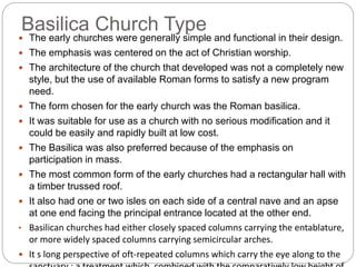 Basilica Church Type
 The early churches were generally simple and functional in their design.
 The emphasis was centered on the act of Christian worship.
 The architecture of the church that developed was not a completely new
style, but the use of available Roman forms to satisfy a new program
need.
 The form chosen for the early church was the Roman basilica.
 It was suitable for use as a church with no serious modification and it
could be easily and rapidly built at low cost.
 The Basilica was also preferred because of the emphasis on
participation in mass.
 The most common form of the early churches had a rectangular hall with
a timber trussed roof.
 It also had one or two isles on each side of a central nave and an apse
at one end facing the principal entrance located at the other end.
• Basilican churches had either closely spaced columns carrying the entablature,
or more widely spaced columns carrying semicircular arches.
 It s long perspective of oft-repeated columns which carry the eye along to the
 