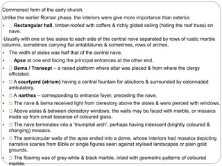 Commonest form of the early church.
Unlike the earlier Roman phase, the interiors were give more importance than exterior.
 Rectangular hall, timber-roofed with coffers & richly glided ceiling (hiding the roof truss) on
nave.
Usually with one or two aisles to each side of the central nave separated by rows of rustic marble
columns, sometimes carrying flat entablatures & sometimes, rows of arches.
 The width of aisles was half that of the central nave.
 Apse at one end facing the principal entrances at the other end.
 Bema / Transept – a raised platform where altar was placed & from where the clergy
officiated.
 A courtyard (atrium) having a central fountain for ablutions & surrounded by colonnaded
ambulatory.
 A narthex – corresponding to entrance foyer, preceding the nave.
 The nave & bema received light from clerestory above the aisles & were pierced with windows.
 Above aisles & between clerestory windows, the walls may be faced with marble, or mosaics
made up from small tesserae of coloured glass.
 The nave terminates into a ‘triumphal arch’, perhaps having iridescent (brightly coloured &
changing) mosaics.
 The semicircular walls of the apse ended into a dome, whose interiors had mosaics depicting
narrative scenes from Bible or single figures seen against stylised landscapes or plain gold
grounds.
 The flooring was of grey-white & black marble, inlaid with geometric patterns of coloured
marble.
 