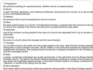 1) Propylaeum
the entrance building of a sacred precinct, whether church or imperial palace
2) Atrium
in early Christian, Byzantine, and medieval architecture, the forecourt of a church; as a rule envelop
by four colonnaded porticoes.
3) Narthex
the entrance hall or porch proceding the nave of a church.
4) Nave
the great central space in a church. In longitudinal churches, it extends from the entrance to the ap
(or only to the crossing if the church has one) and is usually flanked by side aisles.
5) Side Aisle
one of the corridors running parallel to the nave of a church and separated from it by an arcade or
colonnade.
6) Crossing
the area in a church where the transept and the nave intersect.
7) Transept
in a cruciform church, the whole arm set at right angles to the nave. Note that the transept appears
infrequently in Early Christian churches. Old St. Peter's is one of the few example of a basilica with
transept from this period. The transept would not become a standard component of the Christian ch
until the Carolingian period
8) Apse
a recess, sometimes rectangular but usually semicircular, in the wall at the end of a Roman basilica
Christian church. The apse in the Roman basilica frequently contained an image of the Emperor an
was where the magistrate dispensed laws. In the Early Christian basilica, the apses contained the
"cathedra" or throne of the bishop and the altar.
9) Nave elevation
Term which refers to the division of the nave wall into various levels. In the Early Christian basilica
 