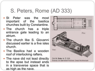 S. Peters, Rome (AD 333)
 St Peter was the most
important of the basilica
churches built by Constantine.
 The church has a triple
entrance gate leading to an
atrium.
 The church like S. Giovanni
discussed earlier is a five isles
church.
 The Basilica had a wooden
roof of interlocking rafters.
 The nave did not lead directly
to the apse but instead ends
in a transverse space that is
as high as the nave.
 