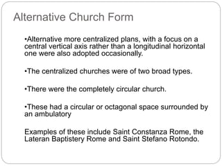 Alternative Church Form
•Alternative more centralized plans, with a focus on a
central vertical axis rather than a longitudinal horizontal
one were also adopted occasionally.
•The centralized churches were of two broad types.
•There were the completely circular church.
•These had a circular or octagonal space surrounded by
an ambulatory
Examples of these include Saint Constanza Rome, the
Lateran Baptistery Rome and Saint Stefano Rotondo.
 