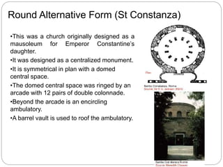 •This was a church originally designed as a
mausoleum for Emperor Constantine’s
daughter.
•It was designed as a centralized monument.
•It is symmetrical in plan with a domed
central space.
•The domed central space was ringed by an
arcade with 12 pairs of double colonnade.
•Beyond the arcade is an encircling
ambulatory.
•A barrel vault is used to roof the ambulatory.
Round Alternative Form (St Constanza)
 