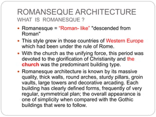 ROMANSEQUE ARCHITECTURE
WHAT IS ROMANESQUE ?
 Romanesque = “Roman- like” "descended from
Roman"
 This style grew in those countries of Western Europe
which had been under the rule of Rome.
 With the church as the unifying force, this period was
devoted to the glorification of Christianity and the
church was the predominant building type.
 Romanesque architecture is known by its massive
quality, thick walls, round arches, sturdy pillars, groin
vaults, large towers and decorative arcading. Each
building has clearly defined forms, frequently of very
regular, symmetrical plan; the overall appearance is
one of simplicity when compared with the Gothic
buildings that were to follow.
 