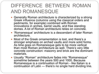 DIFFERENCE BETWEEN ROMAN
AND ROMANESQUE
 Generally Roman architecture is characterized by a strong
Greek influence (columns using the classical orders and
pediments, for example) combined with Roman
innovations in arches, barrel vaults, and free standing
domes. A lot of Roman architecture relies on concrete.
 ‘Romanesque’ architecture is a descendant of later Roman
architecture.
 Most of the Greek ornamentation is lost, and there’s a
stronger emphasis on arched vaults and more solid forms.
As time goes on Romanesque gets to be more vertical
than most Roman architecture as well. There’s very little
concrete construction: masonry and brick are the dominant
materials.
 Usually “Roman” architecture fades into “Romanesque”
sometime between the years 500 and 1000. Because
Romanesque is a continuation of Roman - like Italian is a
continuation of Latin — there’s no single hard dividing line.
 