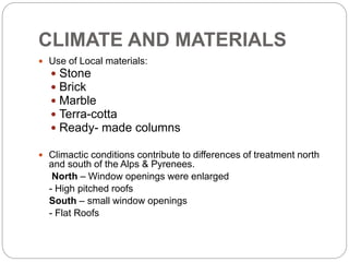 CLIMATE AND MATERIALS
 Use of Local materials:
 Stone
 Brick
 Marble
 Terra-cotta
 Ready- made columns
 Climactic conditions contribute to differences of treatment north
and south of the Alps & Pyrenees.
North – Window openings were enlarged
- High pitched roofs
South – small window openings
- Flat Roofs
 
