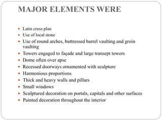 MAJOR ELEMENTS WERE
 Latin cross plan
 Use of local stone
 Use of round arches, buttressed barrel vaulting and groin
vaulting
 Towers engaged to façade and large transept towers
 Dome often over apse
 Recessed doorways ornamented with sculpture
 Harmonious proportions
 Thick and heavy walls and pillars
 Small windows
 Sculptured decoration on portals, capitals and other surfaces
 Painted decoration throughout the interior
 
