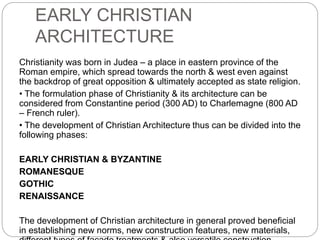 EARLY CHRISTIAN
ARCHITECTURE
Christianity was born in Judea – a place in eastern province of the
Roman empire, which spread towards the north & west even against
the backdrop of great opposition & ultimately accepted as state religion.
• The formulation phase of Christianity & its architecture can be
considered from Constantine period (300 AD) to Charlemagne (800 AD
– French ruler).
• The development of Christian Architecture thus can be divided into the
following phases:
EARLY CHRISTIAN & BYZANTINE
ROMANESQUE
GOTHIC
RENAISSANCE
The development of Christian architecture in general proved beneficial
in establishing new norms, new construction features, new materials,
 