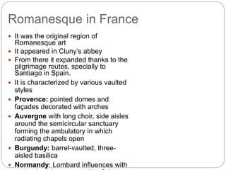 Romanesque in France
 It was the original region of
Romanesque art
 It appeared in Cluny’s abbey
 From there it expanded thanks to the
pilgrimage routes, specially to
Santiago in Spain.
 It is characterized by various vaulted
styles
 Provence: pointed domes and
façades decorated with arches
 Auvergne with long choir, side aisles
around the semicircular sanctuary
forming the ambulatory in which
radiating chapels open
 Burgundy: barrel-vaulted, three-
aisled basilica
 Normandy: Lombard influences with
 