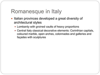 Romanesque in Italy
 Italian provinces developed a great diversity of
architectural styles
 Lombardy with groined vaults of heavy proportions
 Central Italy classical decorative elements: Corinthian capitals,
coloured marble, open arches, colonnades and galleries and
façades with sculptures
 