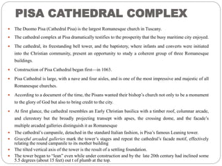 PISA CATHEDRAL COMPLEX
 The Duomo Pisa (Cathedral Pisa) is the largest Romanesque church in Tuscany.
 The cathedral complex at Pisa dramatically testifies to the prosperity that the busy maritime city enjoyed.
 The cathedral, its freestanding bell tower, and the baptistery, where infants and converts were initiated
into the Christian community, present an opportunity to study a coherent group of three Romanesque
buildings.
 Construction of Pisa Cathedral began first—in 1063.
 Pisa Cathedral is large, with a nave and four aisles, and is one of the most impressive and majestic of all
Romanesque churches.
 According to a document of the time, the Pisans wanted their bishop’s church not only to be a monument
to the glory of God but also to bring credit to the city.
 At first glance, the cathedral resembles an Early Christian basilica with a timber roof, columnar arcade,
and clerestory but the broadly projecting transept with apses, the crossing dome, and the facade’s
multiple arcaded galleries distinguish it as Romanesque
 The cathedral’s campanile, detached in the standard Italian fashion, is Pisa’s famous Leaning tower.
 Graceful arcaded galleries mark the tower’s stages and repeat the cathedral’s facade motif, effectively
relating the round campanile to its mother building
 The tilted vertical axis of the tower is the result of a settling foundation.
 The tower began to “lean” even while under construction and by the late 20th century had inclined some
5.5 degrees (about 15 feet) out t of plumb at the top.
 