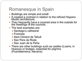 Romanesque in Spain
 Buildings are simple and small
 It created a contrast in relation to the refined Hispano
Muslin architecture.
 They frequently have a covered area in the outside for
the meetings of the councils.
 The best examples are:
 Santiago’s cathedral
 Fromista
 Sant Climent de Tahull
 San Pere de Roda
 San Juan de la Peña
 There are other buildings such as castles (Loarre, in
Huesca) or bridges, essential for pilgrims
(Puentelarreina, Navarre)
 