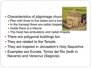  Characteristics of pilgrimage churches:
 Plan with three to five aisles and a transept
 In the transept there are radial chapels
 Inside there is a tribune
 The head has ambulatory and radial chapels
 There are polygonal buildings too
 They are related to the Temple
 They are inspired in Jerusalem’s Holy Sepulchre
 Examples are Eunate, Torres del Rio (both in
Navarre) and Veracruz (Segovia).
 