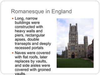 Romanesque in England
 Long, narrow
buildings were
constructed with
heavy walls and
piers, rectangular
apses, double
transepts and deeply
recessed portals
 Naves were covered
with flat roofs, later
replaces by vaults,
and side aisles were
covered with groined
 
