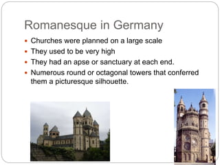 Romanesque in Germany
 Churches were planned on a large scale
 They used to be very high
 They had an apse or sanctuary at each end.
 Numerous round or octagonal towers that conferred
them a picturesque silhouette.
 
