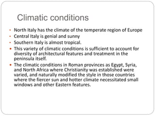 Climatic conditions
• North Italy has the climate of the temperate region of Europe
• Central Italy is genial and sunny
• Southern Italy is almost tropical.
 This variety of climatic conditions is sufficient to account for
diversity of architectural features and treatment in the
peninsula itself.
 The climatic conditions in Roman provinces as Egypt, Syria,
and North Africa where Christianity was established were
varied, and naturally modified the style in those countries
where the fiercer sun and hotter climate necessitated small
windows and other Eastern features.
 