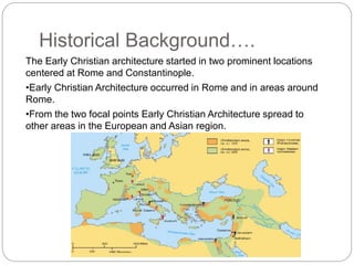 Historical Background….
The Early Christian architecture started in two prominent locations
centered at Rome and Constantinople.
•Early Christian Architecture occurred in Rome and in areas around
Rome.
•From the two focal points Early Christian Architecture spread to
other areas in the European and Asian region.
 