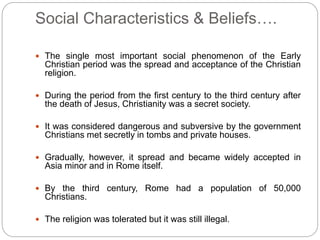 Social Characteristics & Beliefs….
 The single most important social phenomenon of the Early
Christian period was the spread and acceptance of the Christian
religion.
 During the period from the first century to the third century after
the death of Jesus, Christianity was a secret society.
 It was considered dangerous and subversive by the government
Christians met secretly in tombs and private houses.
 Gradually, however, it spread and became widely accepted in
Asia minor and in Rome itself.
 By the third century, Rome had a population of 50,000
Christians.
 The religion was tolerated but it was still illegal.
 