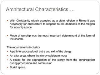 Architectural Characteristics….
 With Christianity widely accepted as a state religion in Rome it was
necessary for architecture to respond to the demands of the religion
for worship space.
 Mode of worship was the most important determinant of the form of
the church.
The requirements include:-
 A path for processional entry and exit of the clergy
 An altar area, where the clergy celebrate mass
 A space for the segregation of the clergy from the congregation
during procession and communion
 Burial space.
 