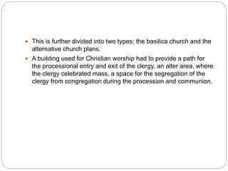  This is further divided into two types; the basilica church and the
alternative church plans.
 A building used for Christian worship had to provide a path for
the processional entry and exit of the clergy, an alter area, where
the clergy celebrated mass, a space for the segregation of the
clergy from congregation during the procession and communion.
 