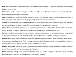 Nave: The central part of the basilica, where the congregation would gather for worship. The nave is usually flanked
by aisles on either side.
Aisles: These are the narrower passages on either side of the nave. They often contain rows of columns or pillars
supporting the upper levels of the building.
Apse: Located at one end of the basilica, usually the eastern end, the apse is a semi-circular or polygonal space. It
often contains the altar and is where the clergy would preside over religious ceremonies.
Transept: In some basilicas, particularly those with a cruciform (cross-shaped) plan, there is a transept that intersects
the nave, creating a cross-shaped layout. This transept may be as long as the nave or shorter.
Atrium: Some basilicas feature an atrium, an open courtyard or entrance hall located at the front of the church. The
atrium served as a gathering space for the congregation before entering the main worship area.
Narthex: In addition to or instead of an atrium, some basilicas have a narthex, an enclosed vestibule or entrance hall
at the western end of the church. The narthex often contained entrances, or portals, leading into the nave.
Ambulatory: In larger basilicas, especially those associated with pilgrimage sites or major churches in urban centers,
an ambulatory might be present. This is a passageway that encircles the apse or choir area, allowing for processions
and providing access to chapels or shrines located behind the main altar.
Chapels and Shrines: Within the basilica, there may be smaller chapels or shrines dedicated to specific saints or
events. These areas allowed for private prayer and devotion.
Dome or Vaulted Ceiling: Many basilicas featured a dome or a vaulted ceiling over the central nave, providing
structural support and often adorned with decorative artwork or mosaics.
 