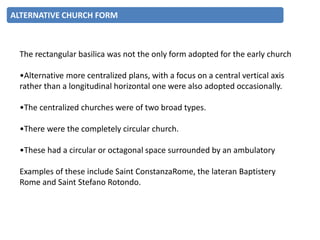 The rectangular basilica was not the only form adopted for the early church
•Alternative more centralized plans, with a focus on a central vertical axis
rather than a longitudinal horizontal one were also adopted occasionally.
•The centralized churches were of two broad types.
•There were the completely circular church.
•These had a circular or octagonal space surrounded by an ambulatory
Examples of these include Saint ConstanzaRome, the lateran Baptistery
Rome and Saint Stefano Rotondo.
ALTERNATIVE CHURCH FORM
 