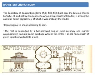 The Baptistery of Constantine, Rome (A.D. 430–440) built near the Lateran Church
by Sixtus III, and not by Constantine to whom it is generally attributed, is among the
oldest of Italian baptisteries, of which it was probably the model.
•It is octagonal in shape according to plan.
• The roof is supported by a two-storeyed ring of eight porphyry and marble
columns taken from old pagan buildings, while in the centre is an old Roman bath of
green basalt converted into a font.
BAPTISTERY CHURCH FORM
 
