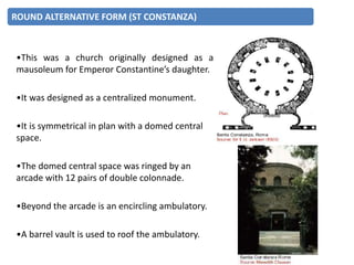 •This was a church originally designed as a
mausoleum for Emperor Constantine’s daughter.
•It was designed as a centralized monument.
•It is symmetrical in plan with a domed central
space.
•The domed central space was ringed by an
arcade with 12 pairs of double colonnade.
•Beyond the arcade is an encircling ambulatory.
•A barrel vault is used to roof the ambulatory.
ROUND ALTERNATIVE FORM (ST CONSTANZA)
 